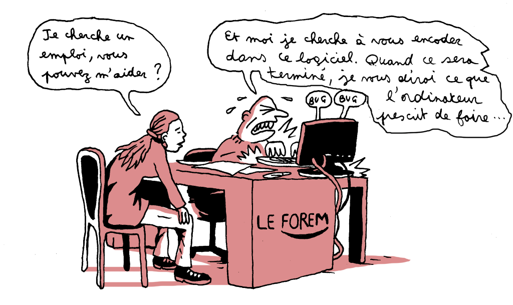 "Les premiers entretiens de bilan, au travers desquels le conseiller chargé de l’accompagnement doit faire le point sur la situation du DE et sur les démarches à mettre en place pour tenter de (re)trouver un emploi, se faisaient antérieurement en moyenne en un peu moins d’une heure. Ils prennent actuellement plutôt une heure et demie à deux heures. Temps pendant lequel le conseiller n’arrête pas de devoir encoder des données sur son ordinateur, alors qu’il serait censé pouvoir se concentrer sur l’écoute du DE, sur l’établissement d’une relation de confiance…" - Dessin Manu Scordia