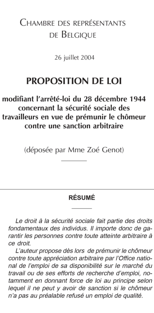 2004. Proposition de loi anti-chasse aux chômeurs déposée par Zoé Genot. « L'auteur propose dès lors de prémunir le chômeur contre toute appréciation arbitraire par l'Onem de sa disponibilité sur le marché du travail ou de ses efforts de recherche d'emploi, notamment en donnant force de loi au principe selon lequel il ne peut y avoir de sanction si le chômeur n'a pas au préalable refusé un emploi de qualité ».