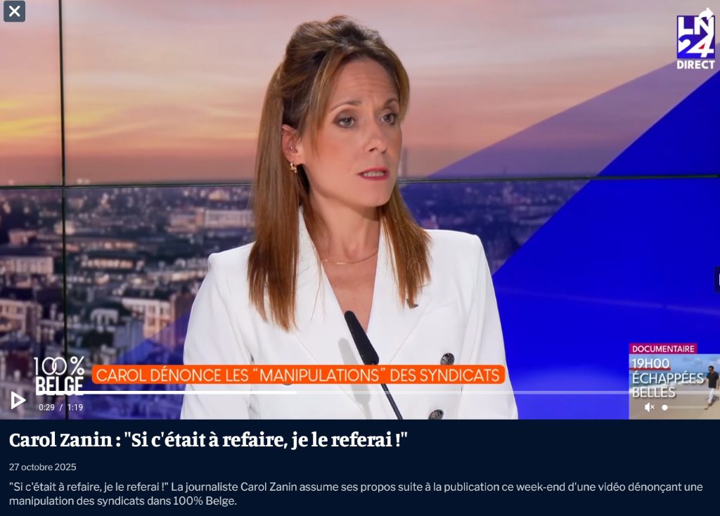 27.10.25. LN24. « Carol Zanin : « Si c’était à refaire, je le referais ! » - La journaliste Carol Zanin assume ses propos suite à la publication ce week-end d’une vidéo dénonçant une manipulation des syndicats dans 100 % Belge ».